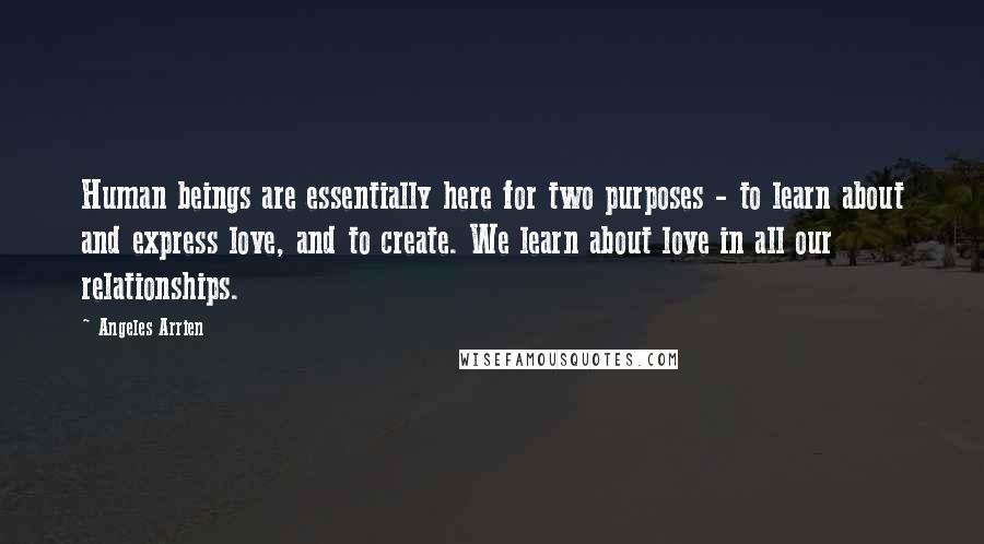 Angeles Arrien Quotes: Human beings are essentially here for two purposes - to learn about and express love, and to create. We learn about love in all our relationships.