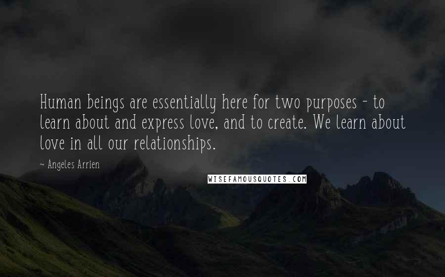 Angeles Arrien Quotes: Human beings are essentially here for two purposes - to learn about and express love, and to create. We learn about love in all our relationships.