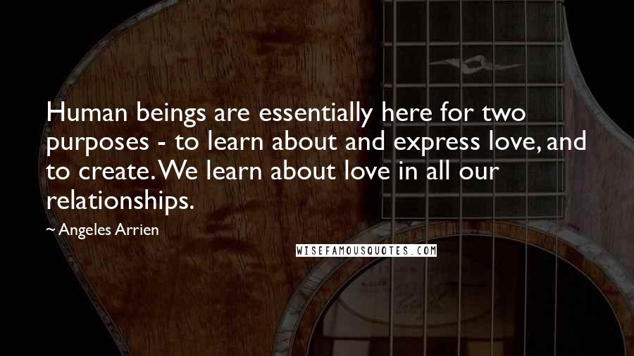 Angeles Arrien Quotes: Human beings are essentially here for two purposes - to learn about and express love, and to create. We learn about love in all our relationships.