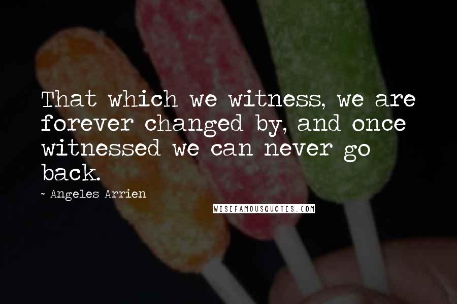 Angeles Arrien Quotes: That which we witness, we are forever changed by, and once witnessed we can never go back.