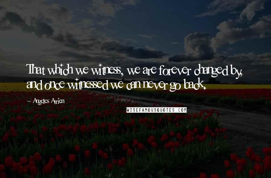 Angeles Arrien Quotes: That which we witness, we are forever changed by, and once witnessed we can never go back.