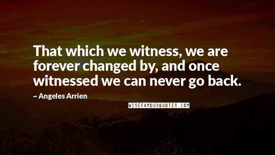 Angeles Arrien Quotes: That which we witness, we are forever changed by, and once witnessed we can never go back.