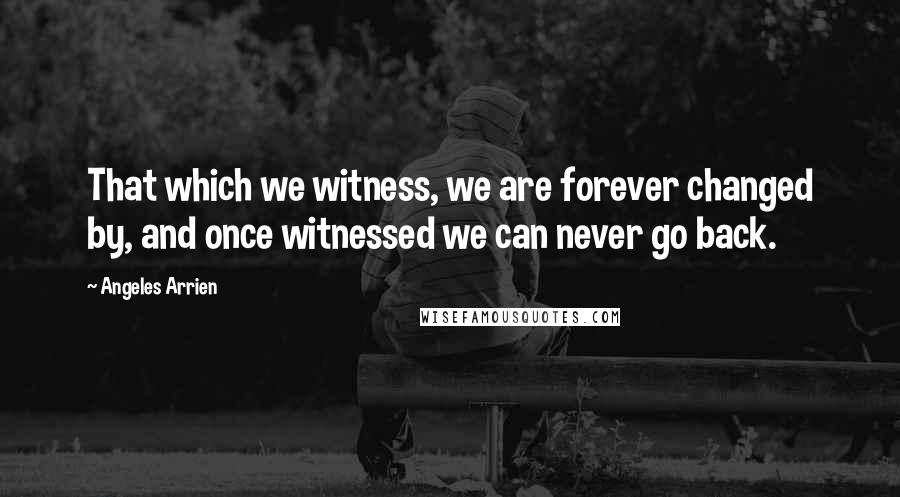 Angeles Arrien Quotes: That which we witness, we are forever changed by, and once witnessed we can never go back.