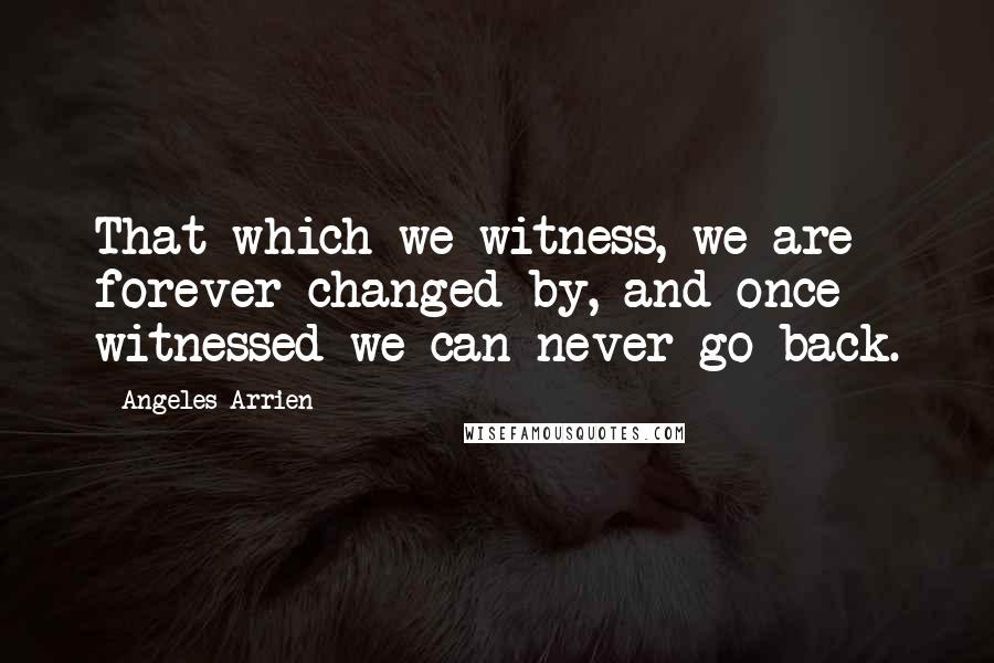 Angeles Arrien Quotes: That which we witness, we are forever changed by, and once witnessed we can never go back.