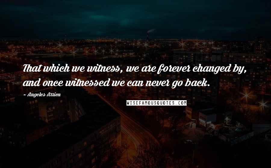 Angeles Arrien Quotes: That which we witness, we are forever changed by, and once witnessed we can never go back.