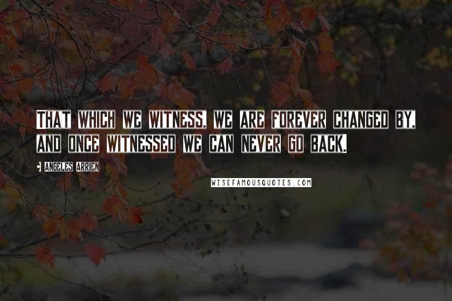 Angeles Arrien Quotes: That which we witness, we are forever changed by, and once witnessed we can never go back.