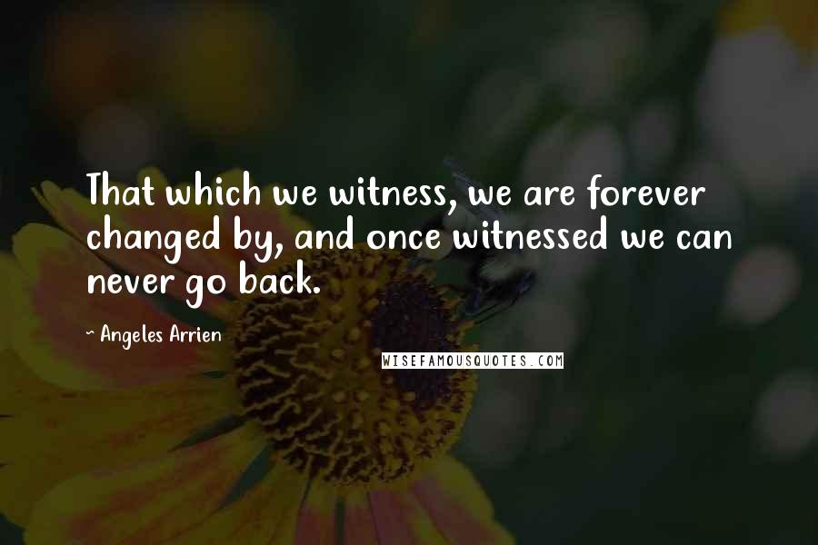 Angeles Arrien Quotes: That which we witness, we are forever changed by, and once witnessed we can never go back.