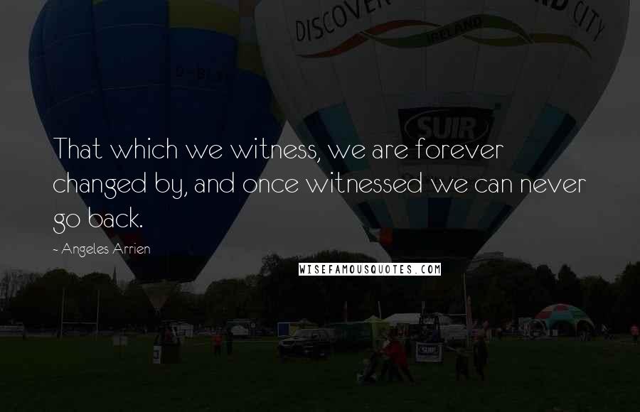 Angeles Arrien Quotes: That which we witness, we are forever changed by, and once witnessed we can never go back.