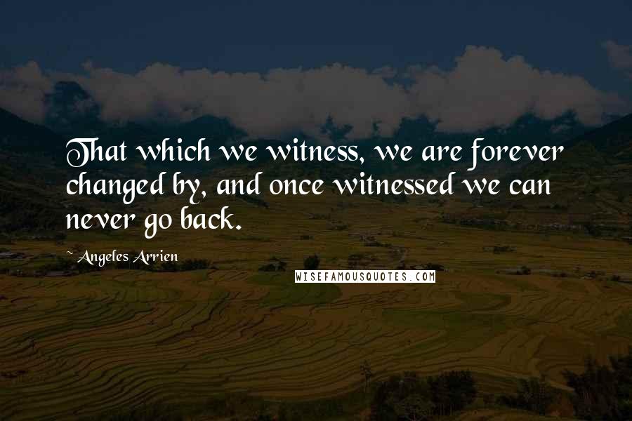 Angeles Arrien Quotes: That which we witness, we are forever changed by, and once witnessed we can never go back.