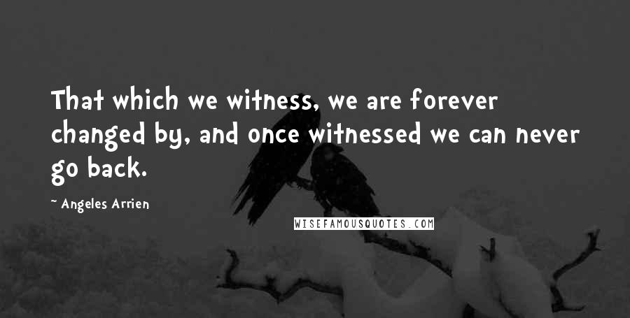 Angeles Arrien Quotes: That which we witness, we are forever changed by, and once witnessed we can never go back.