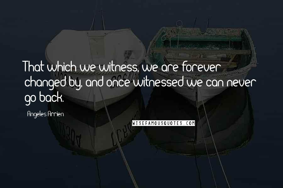 Angeles Arrien Quotes: That which we witness, we are forever changed by, and once witnessed we can never go back.