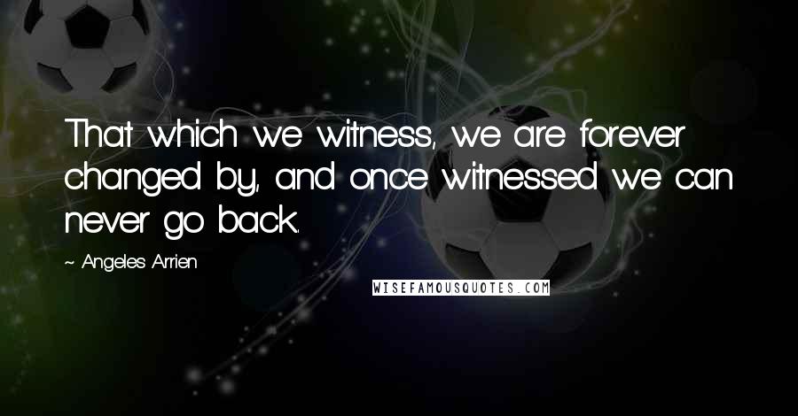 Angeles Arrien Quotes: That which we witness, we are forever changed by, and once witnessed we can never go back.