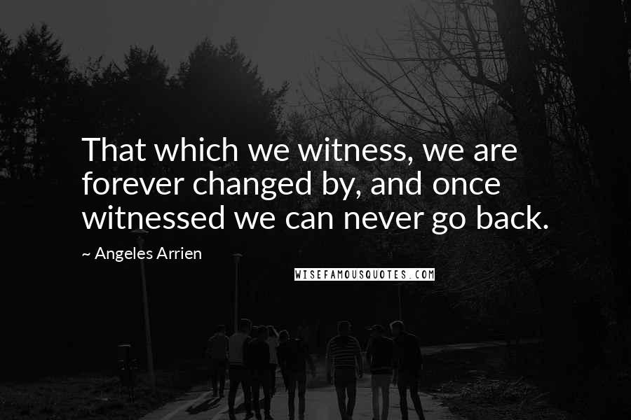 Angeles Arrien Quotes: That which we witness, we are forever changed by, and once witnessed we can never go back.