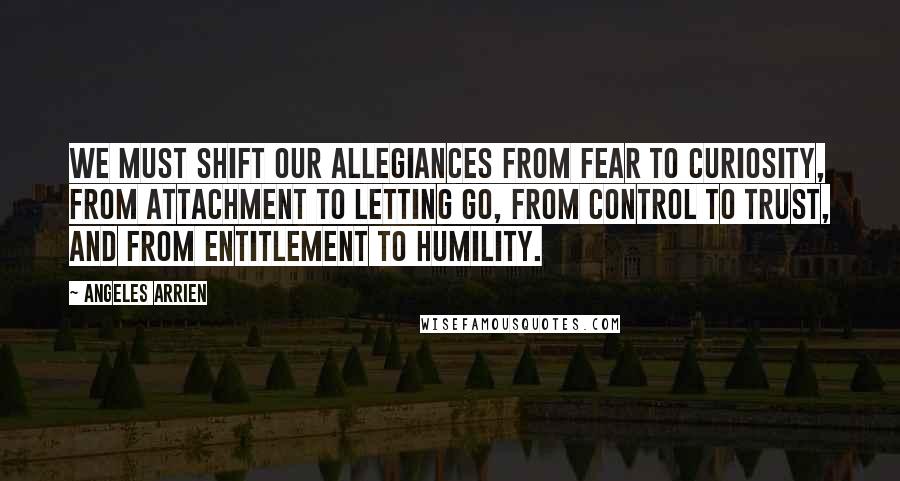 Angeles Arrien Quotes: We must shift our allegiances from fear to curiosity, from attachment to letting go, from control to trust, and from entitlement to humility.