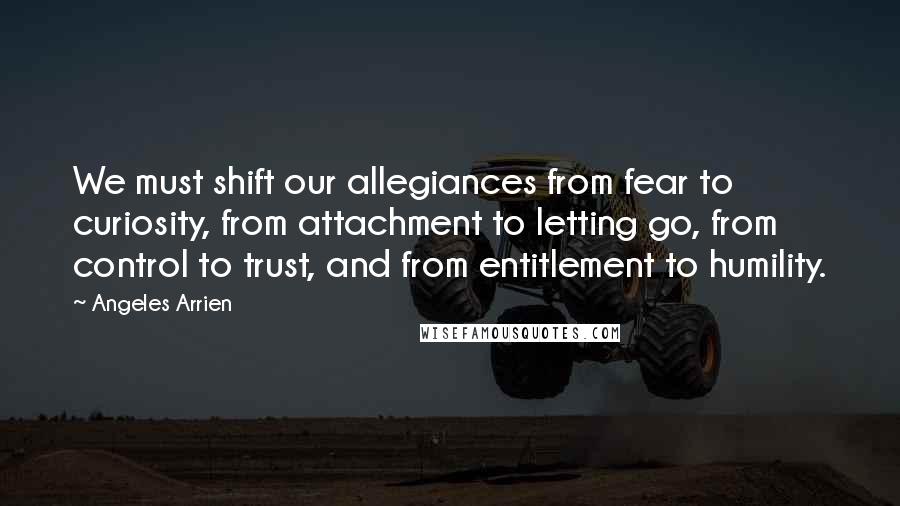Angeles Arrien Quotes: We must shift our allegiances from fear to curiosity, from attachment to letting go, from control to trust, and from entitlement to humility.
