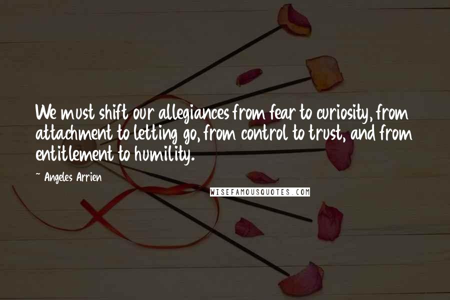 Angeles Arrien Quotes: We must shift our allegiances from fear to curiosity, from attachment to letting go, from control to trust, and from entitlement to humility.