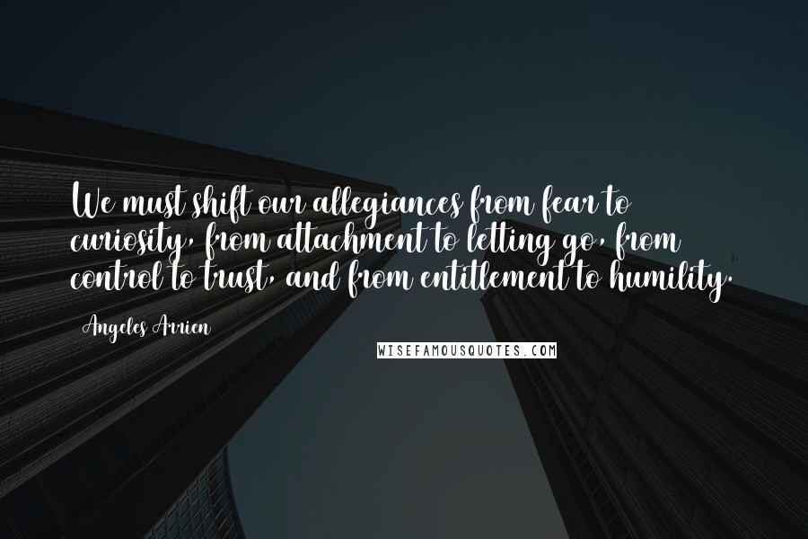 Angeles Arrien Quotes: We must shift our allegiances from fear to curiosity, from attachment to letting go, from control to trust, and from entitlement to humility.