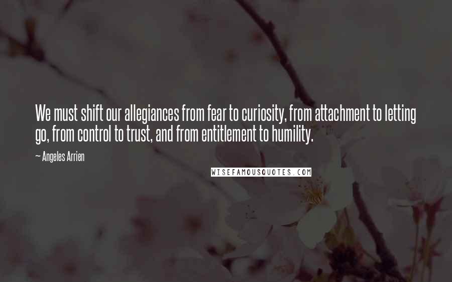 Angeles Arrien Quotes: We must shift our allegiances from fear to curiosity, from attachment to letting go, from control to trust, and from entitlement to humility.