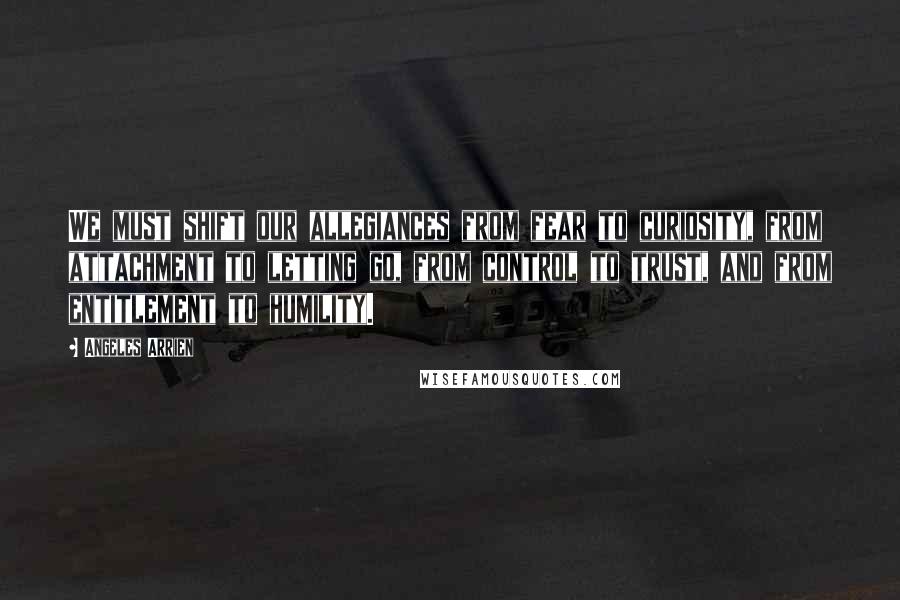 Angeles Arrien Quotes: We must shift our allegiances from fear to curiosity, from attachment to letting go, from control to trust, and from entitlement to humility.