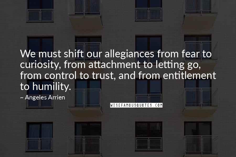 Angeles Arrien Quotes: We must shift our allegiances from fear to curiosity, from attachment to letting go, from control to trust, and from entitlement to humility.