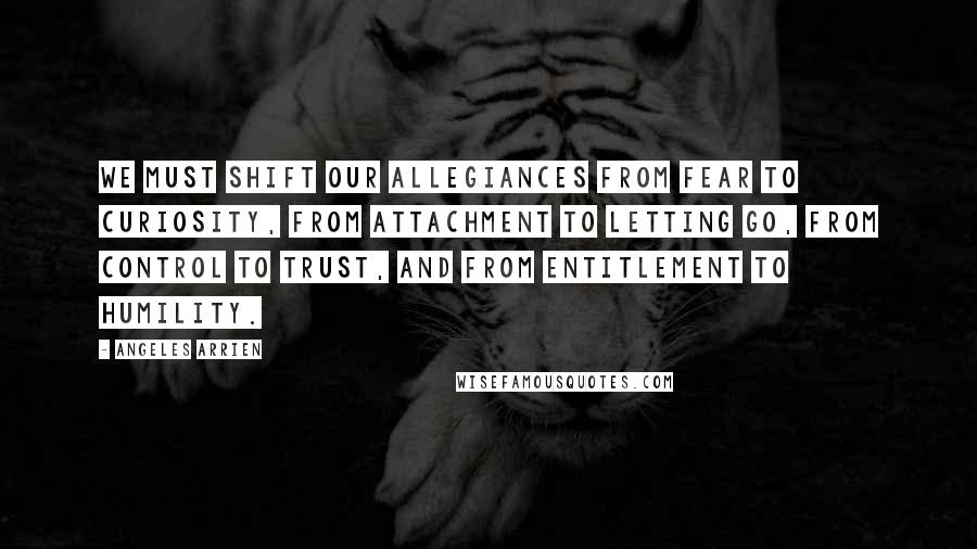 Angeles Arrien Quotes: We must shift our allegiances from fear to curiosity, from attachment to letting go, from control to trust, and from entitlement to humility.