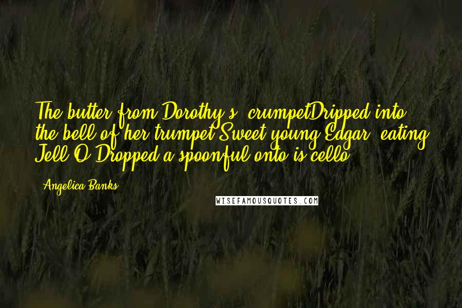 Angelica Banks Quotes: The butter from Dorothy's' crumpetDripped into the bell of her trumpet.Sweet young Edgar, eating Jell-O,Dropped a spoonful onto is cello.