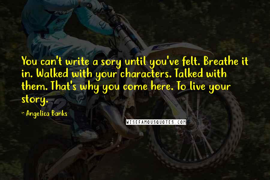 Angelica Banks Quotes: You can't write a sory until you've felt. Breathe it in. Walked with your characters. Talked with them. That's why you come here. To live your story.