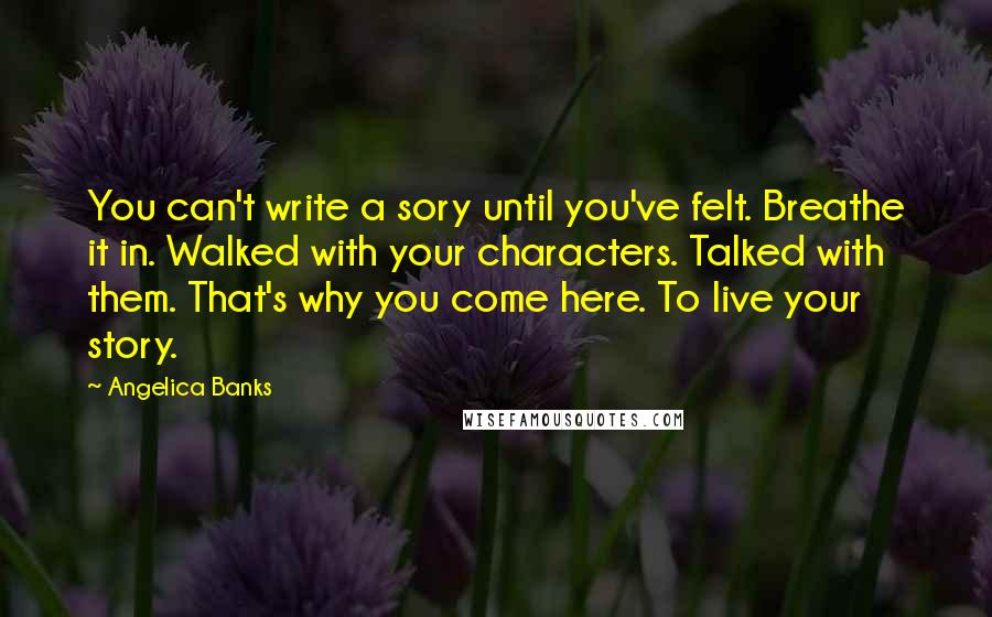 Angelica Banks Quotes: You can't write a sory until you've felt. Breathe it in. Walked with your characters. Talked with them. That's why you come here. To live your story.