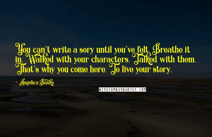 Angelica Banks Quotes: You can't write a sory until you've felt. Breathe it in. Walked with your characters. Talked with them. That's why you come here. To live your story.