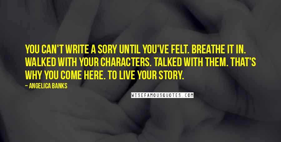Angelica Banks Quotes: You can't write a sory until you've felt. Breathe it in. Walked with your characters. Talked with them. That's why you come here. To live your story.