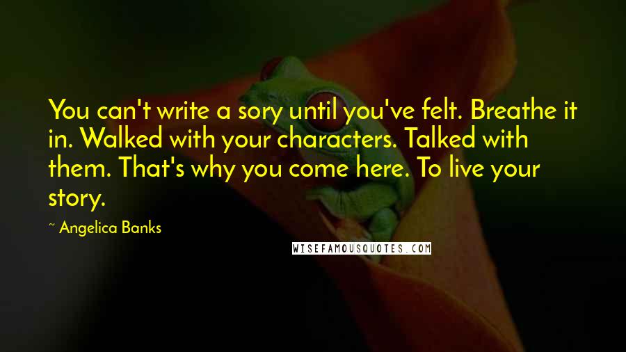 Angelica Banks Quotes: You can't write a sory until you've felt. Breathe it in. Walked with your characters. Talked with them. That's why you come here. To live your story.