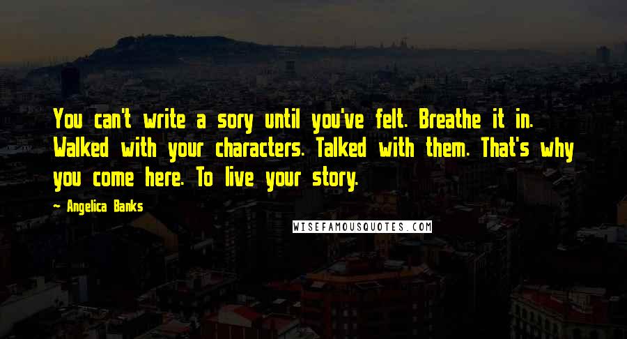 Angelica Banks Quotes: You can't write a sory until you've felt. Breathe it in. Walked with your characters. Talked with them. That's why you come here. To live your story.