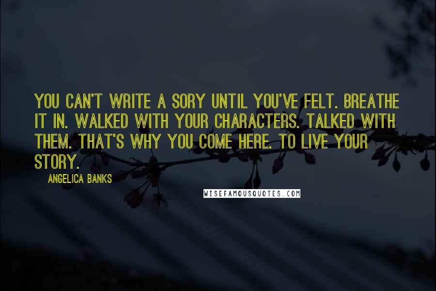 Angelica Banks Quotes: You can't write a sory until you've felt. Breathe it in. Walked with your characters. Talked with them. That's why you come here. To live your story.