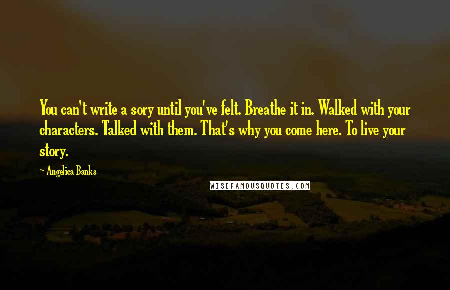 Angelica Banks Quotes: You can't write a sory until you've felt. Breathe it in. Walked with your characters. Talked with them. That's why you come here. To live your story.