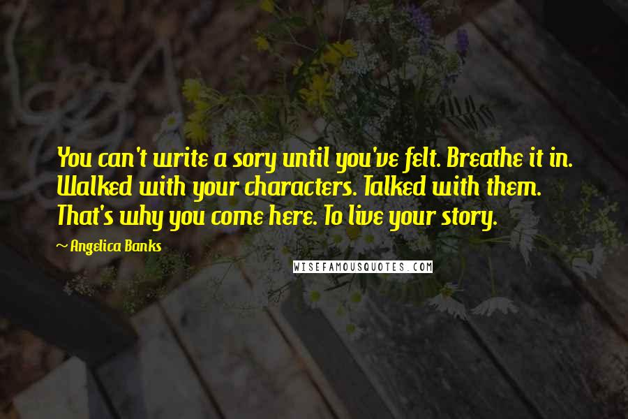 Angelica Banks Quotes: You can't write a sory until you've felt. Breathe it in. Walked with your characters. Talked with them. That's why you come here. To live your story.