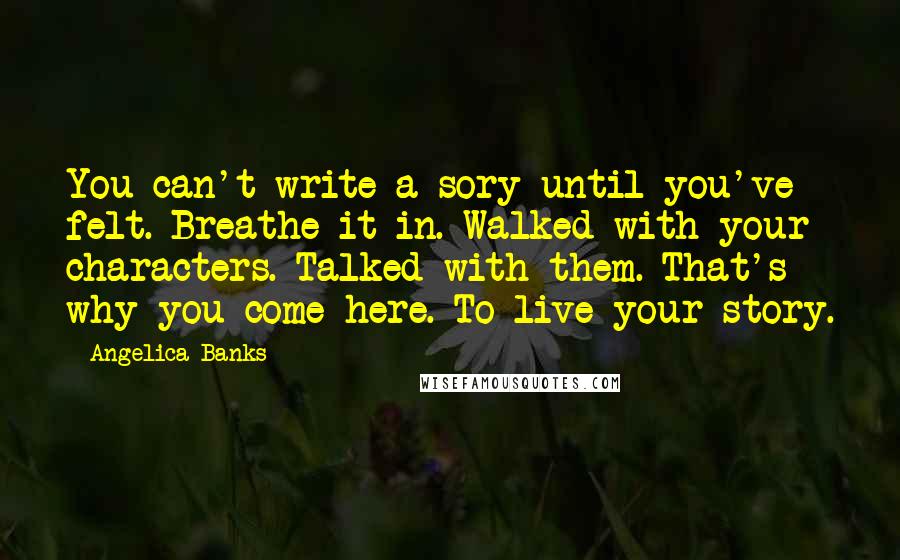 Angelica Banks Quotes: You can't write a sory until you've felt. Breathe it in. Walked with your characters. Talked with them. That's why you come here. To live your story.