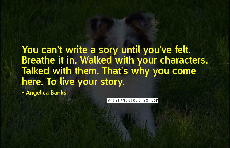 Angelica Banks Quotes: You can't write a sory until you've felt. Breathe it in. Walked with your characters. Talked with them. That's why you come here. To live your story.