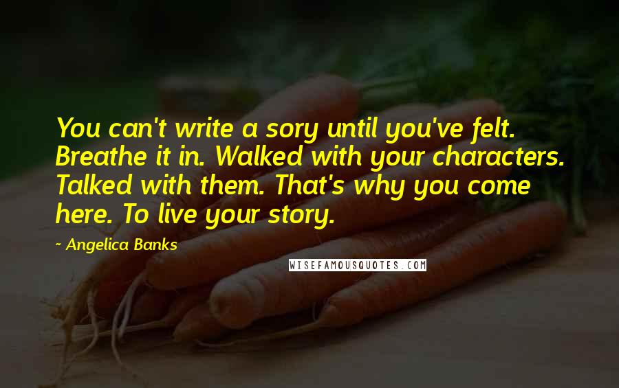 Angelica Banks Quotes: You can't write a sory until you've felt. Breathe it in. Walked with your characters. Talked with them. That's why you come here. To live your story.