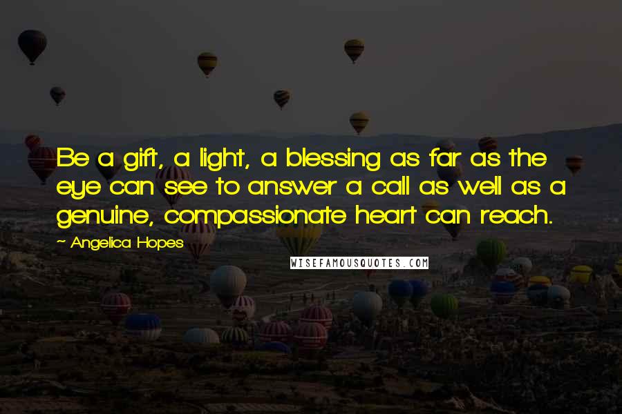 Angelica Hopes Quotes: Be a gift, a light, a blessing as far as the eye can see to answer a call as well as a genuine, compassionate heart can reach.