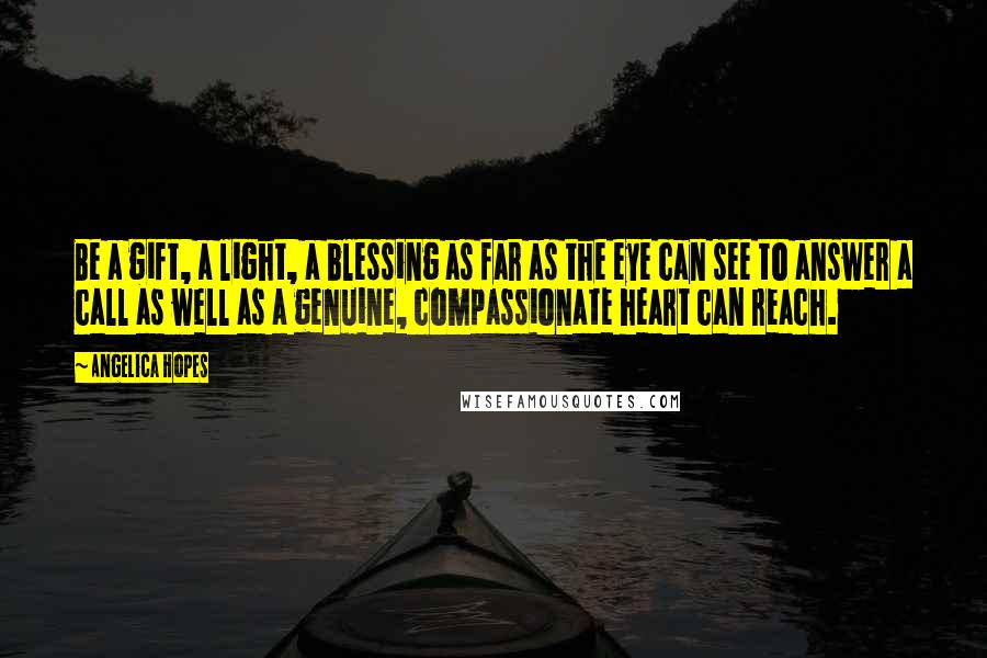 Angelica Hopes Quotes: Be a gift, a light, a blessing as far as the eye can see to answer a call as well as a genuine, compassionate heart can reach.