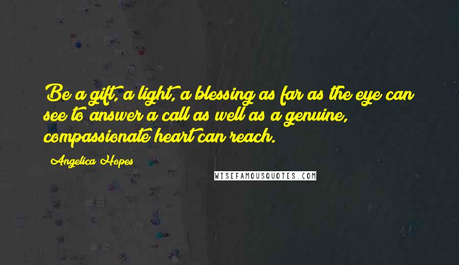 Angelica Hopes Quotes: Be a gift, a light, a blessing as far as the eye can see to answer a call as well as a genuine, compassionate heart can reach.