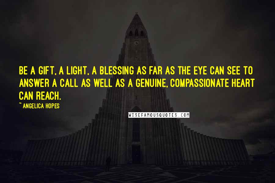 Angelica Hopes Quotes: Be a gift, a light, a blessing as far as the eye can see to answer a call as well as a genuine, compassionate heart can reach.