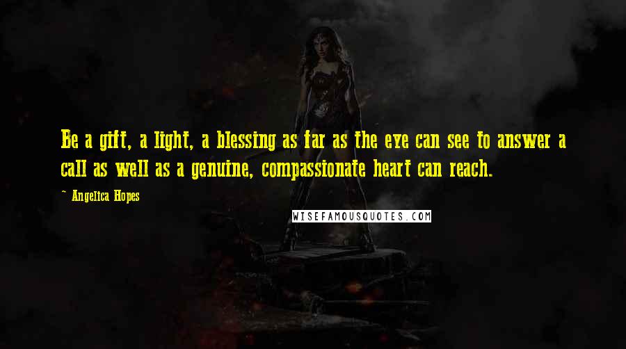 Angelica Hopes Quotes: Be a gift, a light, a blessing as far as the eye can see to answer a call as well as a genuine, compassionate heart can reach.