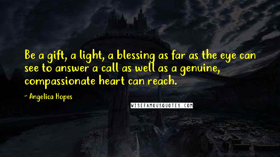 Angelica Hopes Quotes: Be a gift, a light, a blessing as far as the eye can see to answer a call as well as a genuine, compassionate heart can reach.