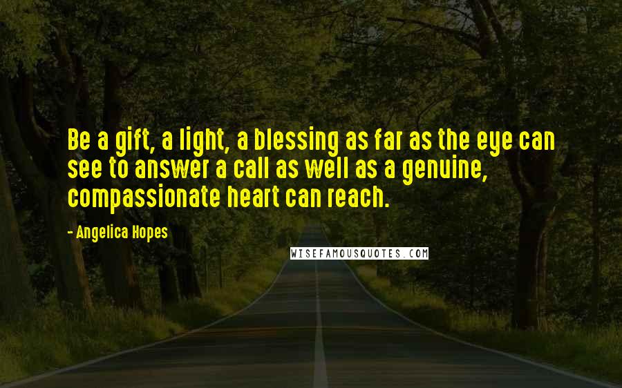 Angelica Hopes Quotes: Be a gift, a light, a blessing as far as the eye can see to answer a call as well as a genuine, compassionate heart can reach.