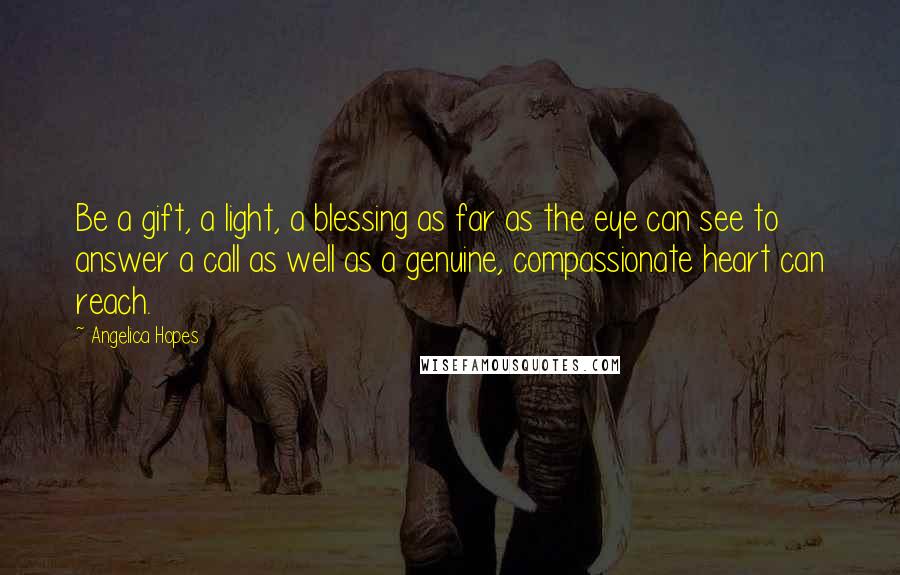 Angelica Hopes Quotes: Be a gift, a light, a blessing as far as the eye can see to answer a call as well as a genuine, compassionate heart can reach.