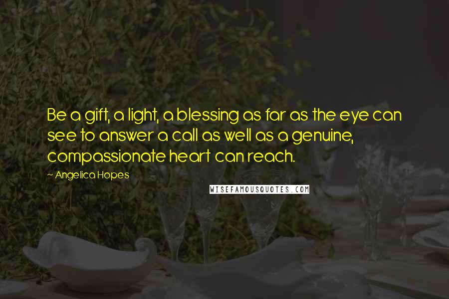 Angelica Hopes Quotes: Be a gift, a light, a blessing as far as the eye can see to answer a call as well as a genuine, compassionate heart can reach.