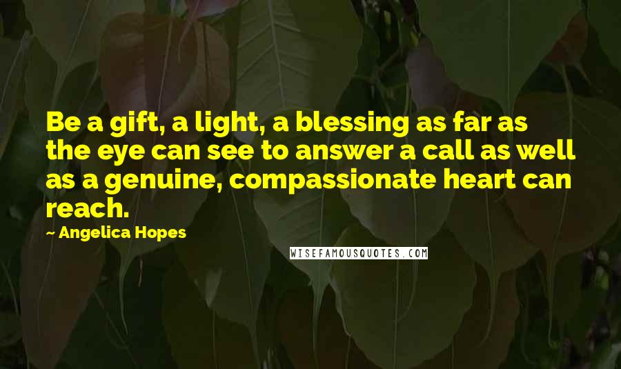 Angelica Hopes Quotes: Be a gift, a light, a blessing as far as the eye can see to answer a call as well as a genuine, compassionate heart can reach.