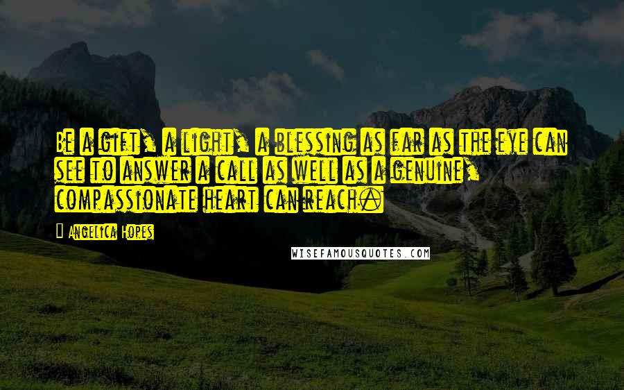 Angelica Hopes Quotes: Be a gift, a light, a blessing as far as the eye can see to answer a call as well as a genuine, compassionate heart can reach.