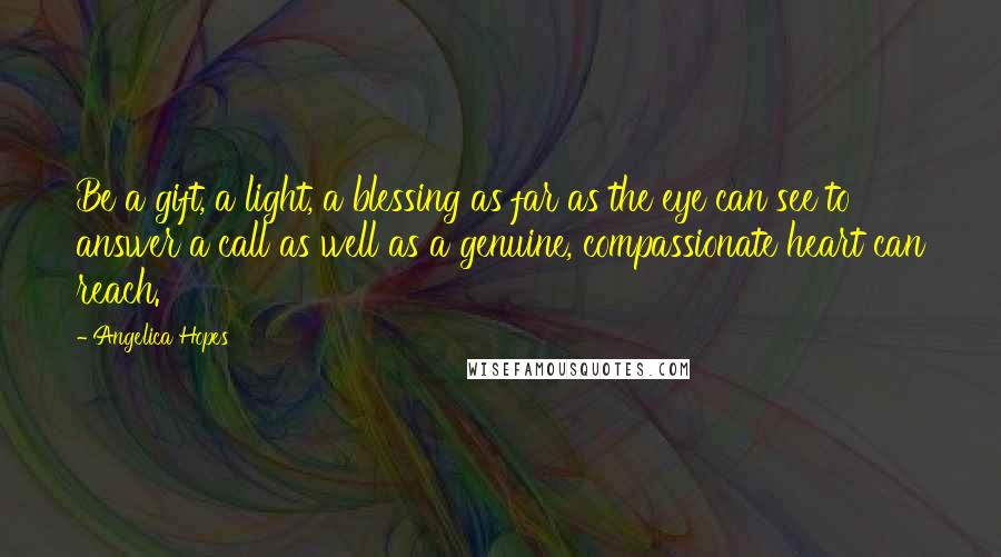 Angelica Hopes Quotes: Be a gift, a light, a blessing as far as the eye can see to answer a call as well as a genuine, compassionate heart can reach.